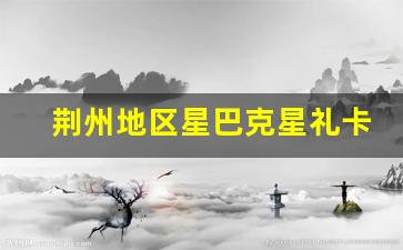 荆州地区星巴克星礼卡购买指南及优惠活动详情(荆门星巴克几点开门)