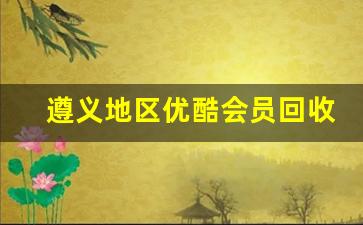 遵义地区优酷会员回收服务全面升级 快速便捷省钱有保障(2021优酷会员收费标准)