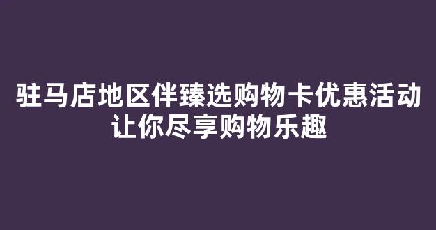 驻马店地区伴臻选购物卡优惠活动让你尽享购物乐趣