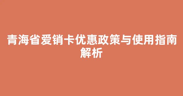 青海省爱销卡优惠政策与使用指南解析(爱销卡官网)
