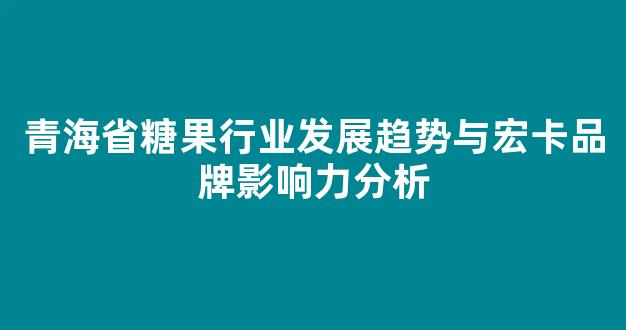 青海省糖果行业发展趋势与宏卡品牌影响力分析