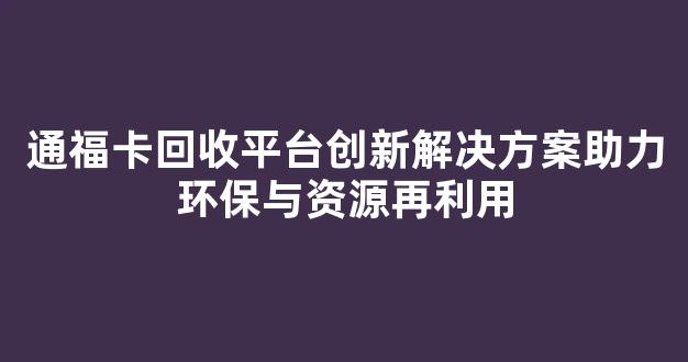 通福卡回收平台创新解决方案助力环保与资源再利用(通福卡盘中国总代理)