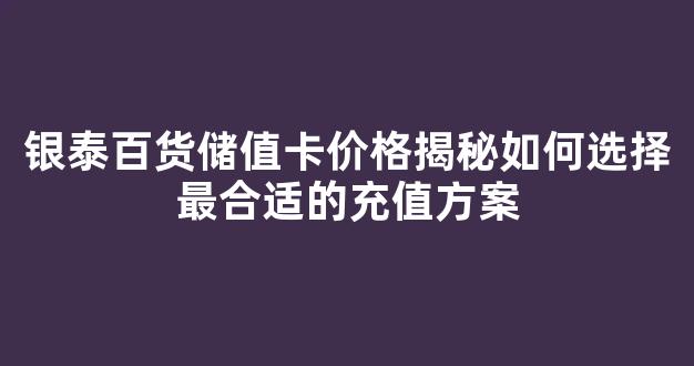 银泰百货储值卡价格揭秘如何选择最合适的充值方案(银泰储值卡全国通用吗)