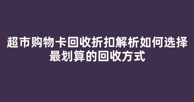 超市购物卡回收折扣解析如何选择最划算的回收方式(超市购物卡回收怎么赚钱)
