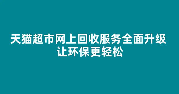 天猫超市网上回收服务全面升级 让环保更轻松(天猫超市怎么纸箱回收)